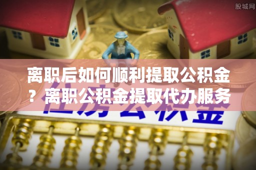 乌达离职后如何顺利提取公积金？离职公积金提取代办服务帮你搞定！