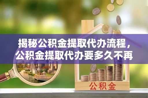 乌达揭秘公积金提取代办流程，公积金提取代办要多久不再迷茫