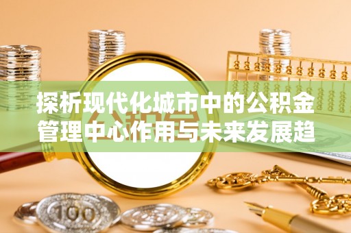 乌达探析现代化城市中的公积金管理中心作用与未来发展趋势