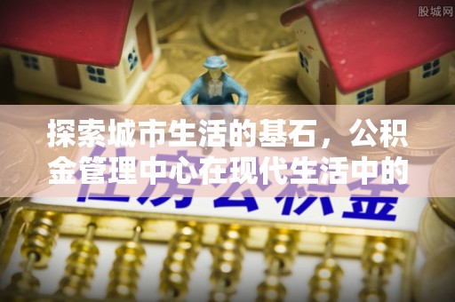乌达探索城市生活的基石，公积金管理中心在现代生活中的重要角色