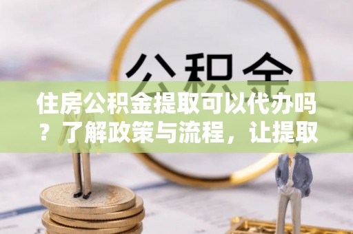 乌达住房公积金提取可以代办吗？了解政策与流程，让提取更便捷