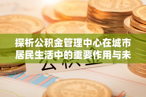乌达探析公积金管理中心在城市居民生活中的重要作用与未来发展趋势