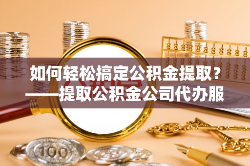 乌达如何轻松搞定公积金提取？——提取公积金公司代办服务全解析