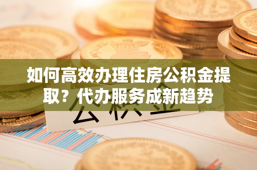 乌达如何高效办理住房公积金提取？代办服务成新趋势