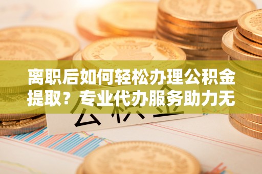 乌达离职后如何轻松办理公积金提取？专业代办服务助力无忧
