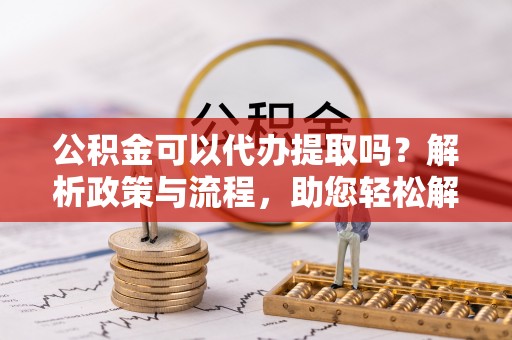 乌达公积金可以代办提取吗？解析政策与流程，助您轻松解决疑问