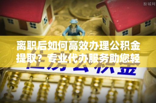 乌达离职后如何高效办理公积金提取？专业代办服务助您轻松搞定
