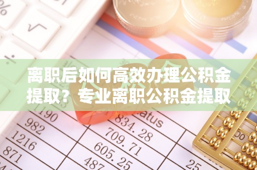 乌达离职后如何高效办理公积金提取？专业离职公积金提取代办服务指南