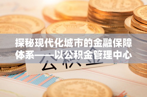 乌达探秘现代化城市的金融保障体系——以公积金管理中心为核心的民生服务