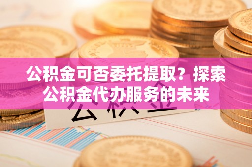 乌达公积金可否委托提取？探索公积金代办服务的未来